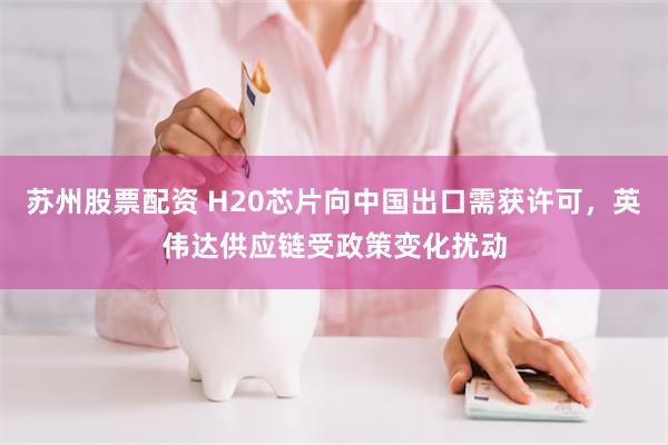苏州股票配资 H20芯片向中国出口需获许可，英伟达供应链受政策变化扰动